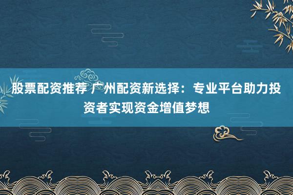 股票配資推薦 廣州配資新選擇：專業(yè)平臺助力投資者實(shí)現(xiàn)資金增值夢想
