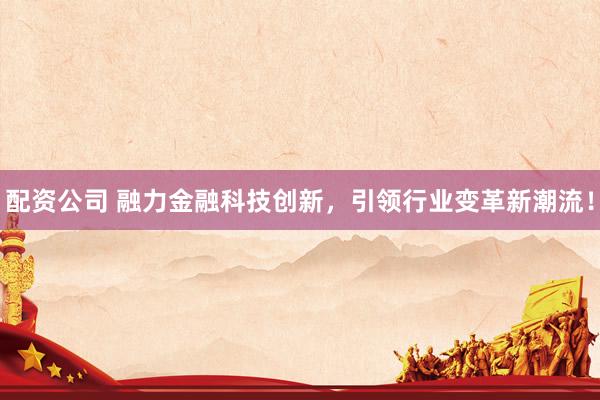 配資公司 融力金融科技創(chuàng)新，引領(lǐng)行業(yè)變革新潮流！