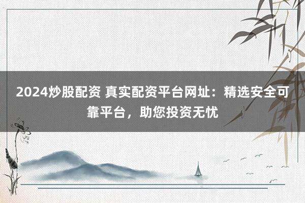 2024炒股配資 真實(shí)配資平臺(tái)網(wǎng)址：精選安全可靠平臺(tái)，助您投資無憂