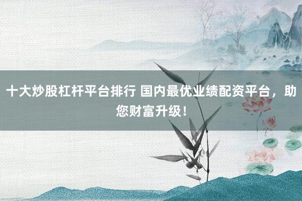 十大炒股杠桿平臺排行 國內(nèi)最優(yōu)業(yè)績配資平臺，助您財富升級！
