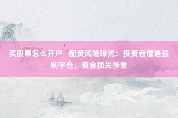 買股票怎么開戶   配資風(fēng)險曝光：投資者遭遇強制平倉，資金損失慘重