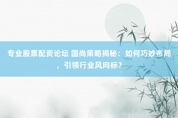 專業(yè)股票配資論壇 國尚策略揭秘：如何巧妙布局，引領行業(yè)風向標？