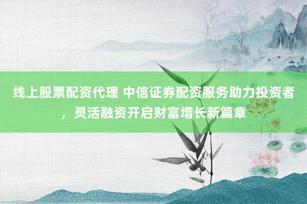 線上股票配資代理 中信證券配資服務(wù)助力投資者，靈活融資開(kāi)啟財(cái)富增長(zhǎng)新篇章