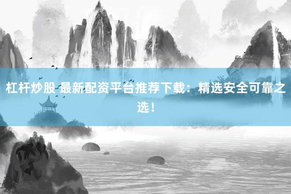 杠桿炒股 最新配資平臺推薦下載：精選安全可靠之選！
