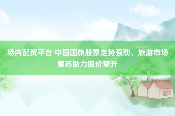 場內(nèi)配資平臺 中國國旅股票走勢強(qiáng)勁，旅游市場復(fù)蘇助力股價攀升