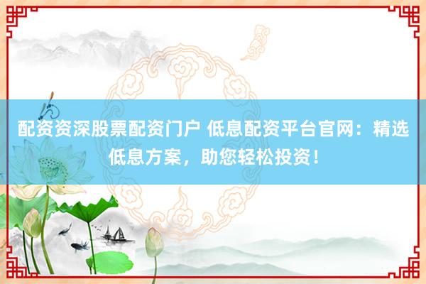 配資資深股票配資門戶 低息配資平臺官網(wǎng)：精選低息方案，助您輕松投資！