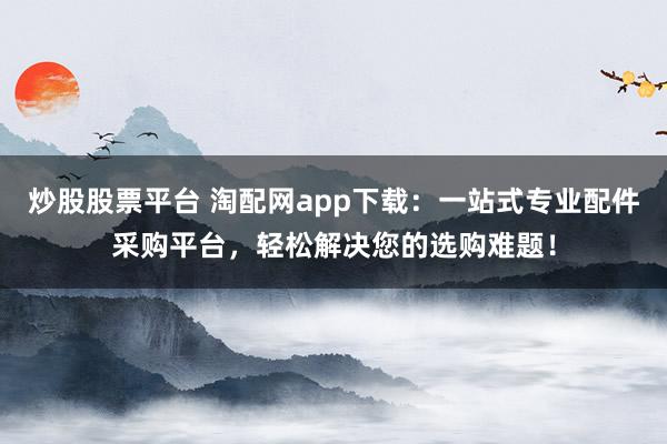 炒股股票平臺(tái) 淘配網(wǎng)app下載：一站式專業(yè)配件采購(gòu)平臺(tái)，輕松解決您的選購(gòu)難題！