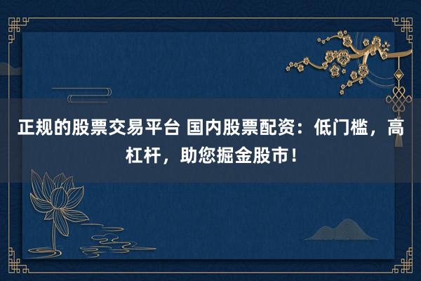 正規(guī)的股票交易平臺 國內(nèi)股票配資：低門檻，高杠桿，助您掘金股市！