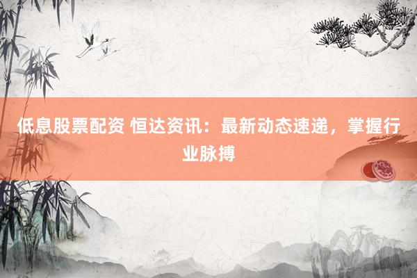低息股票配資 恒達(dá)資訊：最新動(dòng)態(tài)速遞，掌握行業(yè)脈搏