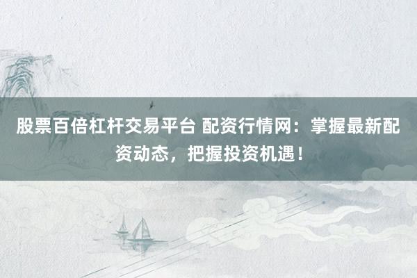 股票百倍杠桿交易平臺 配資行情網(wǎng)：掌握最新配資動態(tài)，把握投資機(jī)遇！