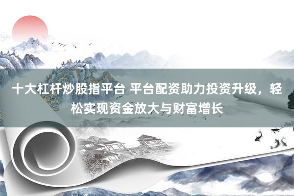 十大杠桿炒股指平臺 平臺配資助力投資升級，輕松實現(xiàn)資金放大與財富增長