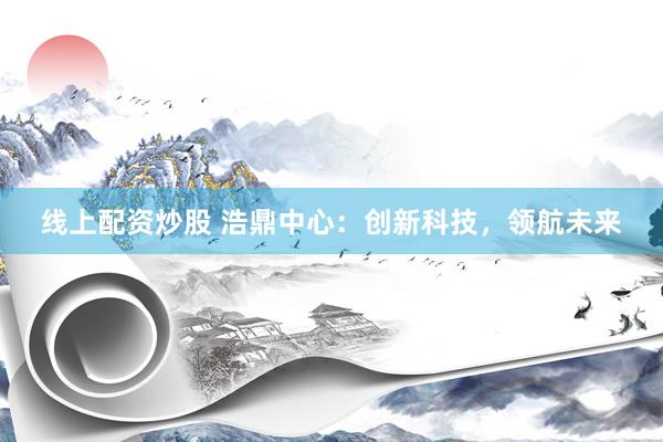 線(xiàn)上配資炒股 浩鼎中心：創(chuàng)新科技，領(lǐng)航未來(lái)