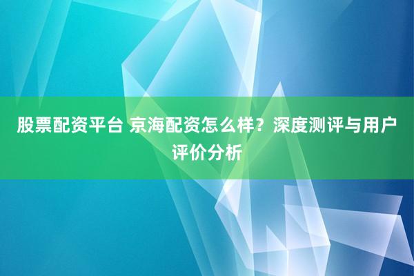 股票配資平臺(tái) 京海配資怎么樣？深度測評(píng)與用戶評(píng)價(jià)分析