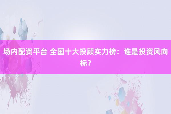 場內(nèi)配資平臺 全國十大投顧實(shí)力榜：誰是投資風(fēng)向標(biāo)？