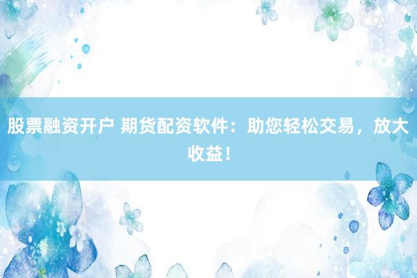 股票融資開戶 期貨配資軟件：助您輕松交易，放大收益！