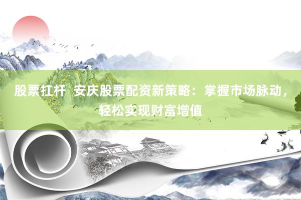 股票扛桿  安慶股票配資新策略：掌握市場脈動，輕松實現(xiàn)財富增值