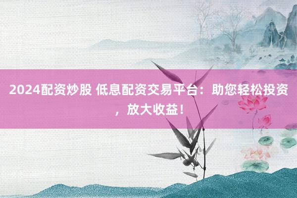 2024配資炒股 低息配資交易平臺(tái)：助您輕松投資，放大收益！
