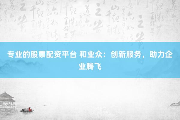 專業(yè)的股票配資平臺 和業(yè)眾：創(chuàng)新服務，助力企業(yè)騰飛