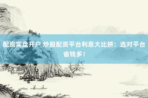 配資實盤開戶 炒股配資平臺利息大比拼：選對平臺省錢多！