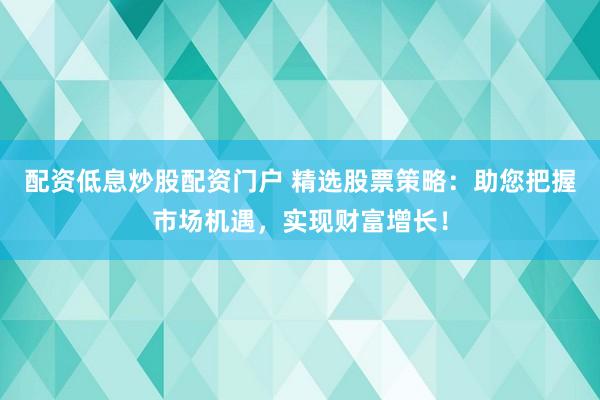 配資低息炒股配資門戶 精選股票策略：助您把握市場(chǎng)機(jī)遇，實(shí)現(xiàn)財(cái)富增長(zhǎng)！