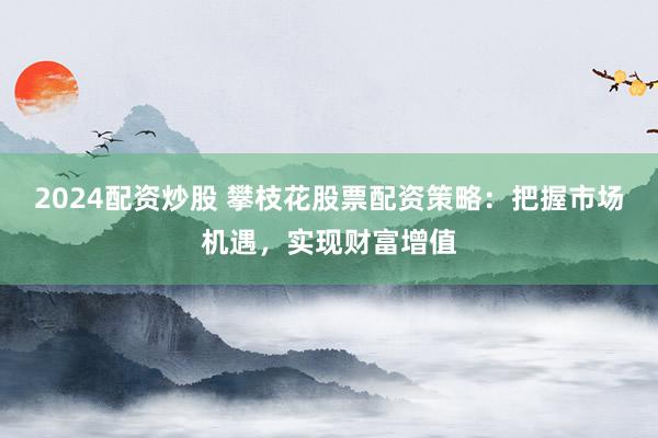 2024配資炒股 攀枝花股票配資策略：把握市場(chǎng)機(jī)遇，實(shí)現(xiàn)財(cái)富增值