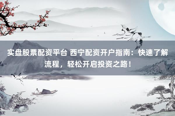 實盤股票配資平臺 西寧配資開戶指南：快速了解流程，輕松開啟投資之路！