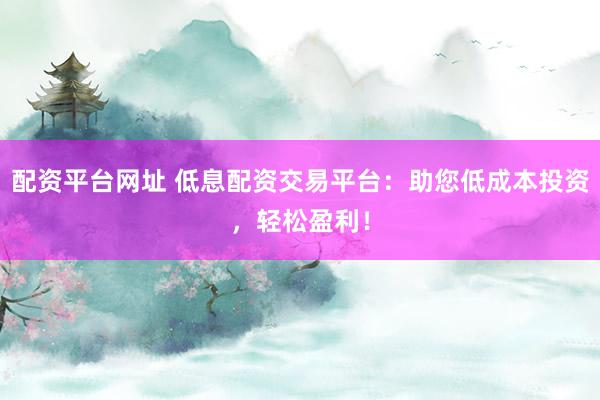 配資平臺網(wǎng)址 低息配資交易平臺：助您低成本投資，輕松盈利！