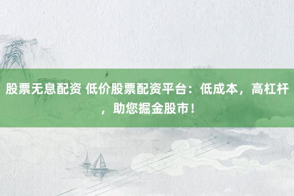股票無息配資 低價股票配資平臺：低成本，高杠桿，助您掘金股市！