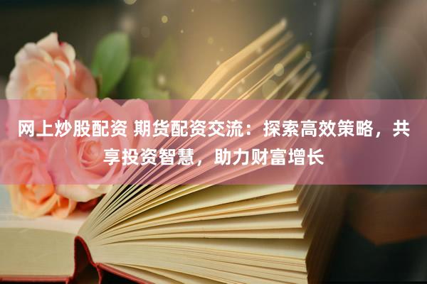 網(wǎng)上炒股配資 期貨配資交流：探索高效策略，共享投資智慧，助力財富增長