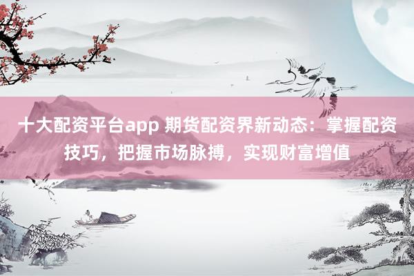十大配資平臺(tái)app 期貨配資界新動(dòng)態(tài)：掌握配資技巧，把握市場(chǎng)脈搏，實(shí)現(xiàn)財(cái)富增值