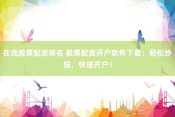 在線股票配資排名 股票配資開戶軟件下載：輕松炒股，快速開戶！
