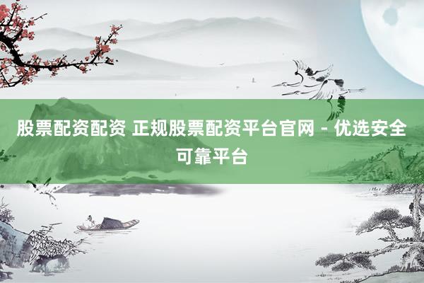 股票配資配資 正規(guī)股票配資平臺(tái)官網(wǎng) - 優(yōu)選安全可靠平臺(tái)