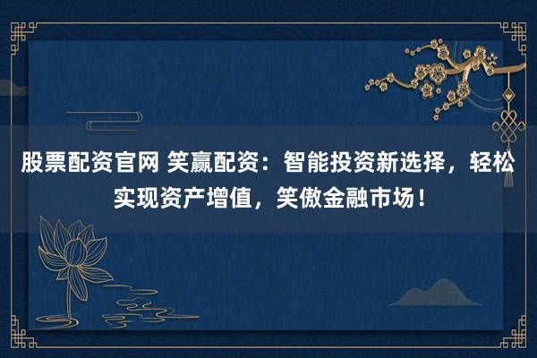 股票配資官網(wǎng) 笑贏配資：智能投資新選擇，輕松實現(xiàn)資產(chǎn)增值，笑傲金融市場！